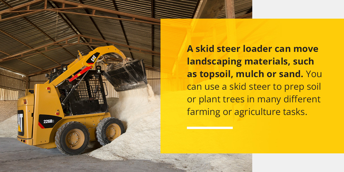 A skid steer loader can move landscaping materials, such as topsoil, mulch or sand. You can use a skid steer to prep soil or plant trees in many different farming or agriculture tasks.